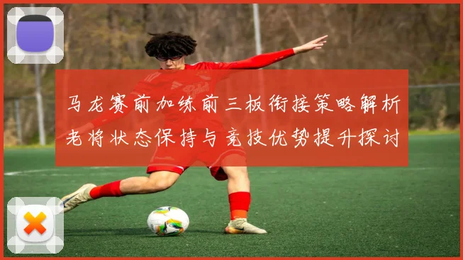 马龙赛前加练前三板衔接策略解析老将状态保持与竞技优势提升探讨