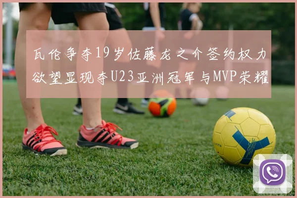 瓦伦争夺19岁佐藤龙之介签约权力欲望显现夺U23亚洲冠军与MVP荣耀