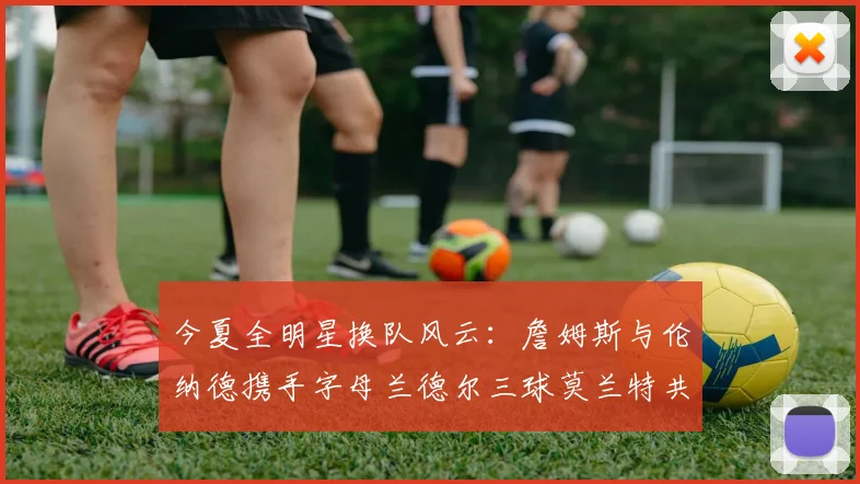今夏全明星换队风云：詹姆斯与伦纳德携手字母兰德尔三球莫兰特共创辉煌