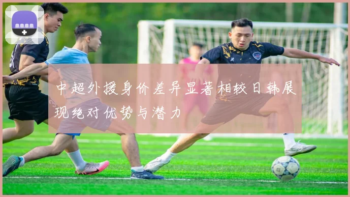 中超外援身价差异显著相较日韩展现绝对优势与潜力