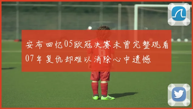 安布回忆05欧冠决赛未曾完整观看07年复仇却难以消除心中遗憾