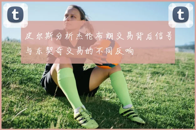 皮尔斯分析杰伦布朗交易背后信号与东契奇交易的不同反响