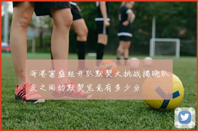 海港富盛经开队默契大挑战揭晓队友之间的默契究竟有多少分