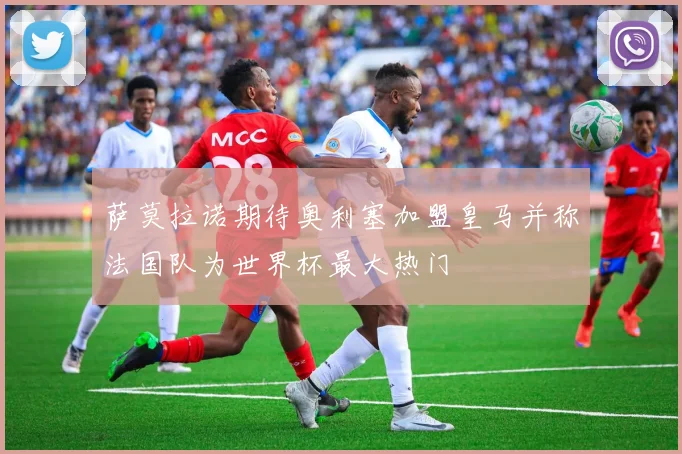 萨莫拉诺期待奥利塞加盟皇马并称法国队为世界杯最大热门