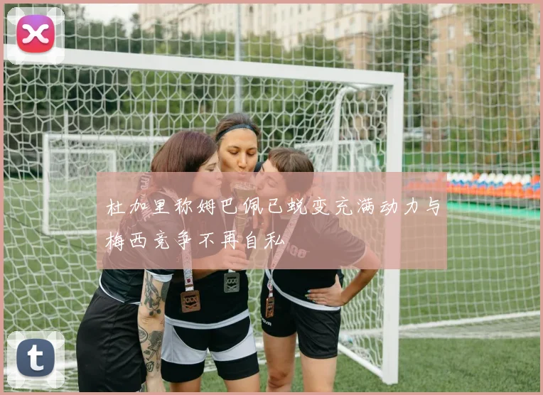 杜加里称姆巴佩已蜕变充满动力与梅西竞争不再自私