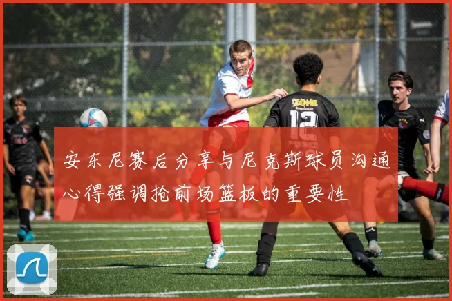 安东尼赛后分享与尼克斯球员沟通心得强调抢前场篮板的重要性