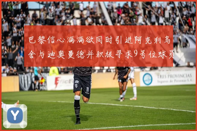 巴黎信心满满欲同时引进阿克利乌舍与迪奥曼德并积极寻求9号位球员