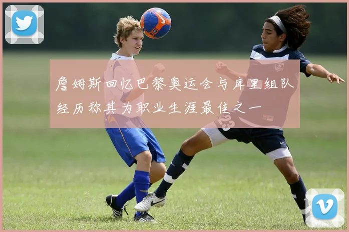 詹姆斯回忆巴黎奥运会与库里组队经历称其为职业生涯最佳之一