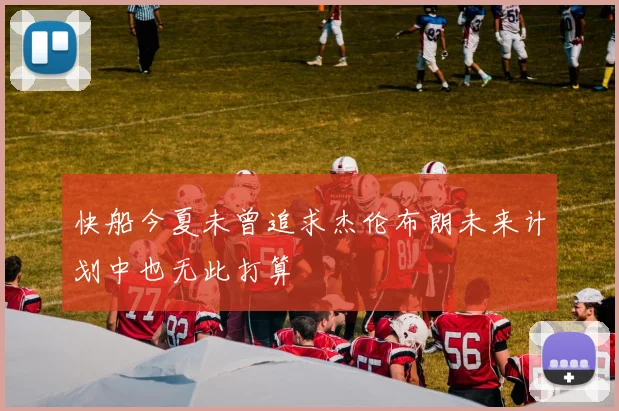 快船今夏未曾追求杰伦布朗未来计划中也无此打算