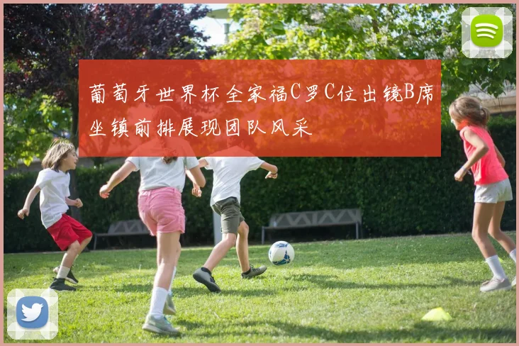 葡萄牙世界杯全家福C罗C位出镜B席坐镇前排展现团队风采