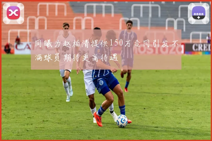 同曦为赵柏清提供150万合同引发不满球员期待更高待遇