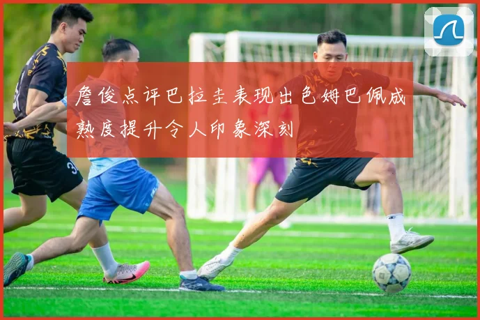 詹俊点评巴拉圭表现出色姆巴佩成熟度提升令人印象深刻