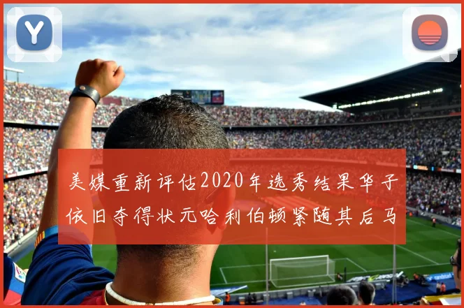 美媒重新评估2020年选秀结果华子依旧夺得状元哈利伯顿紧随其后马克西位列探花