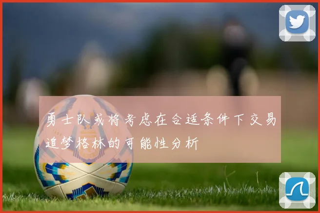 勇士队或将考虑在合适条件下交易追梦格林的可能性分析