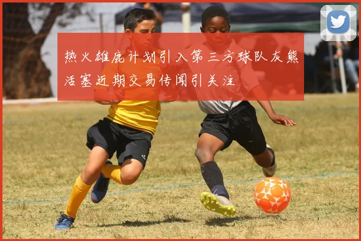 热火雄鹿计划引入第三方球队灰熊活塞近期交易传闻引关注