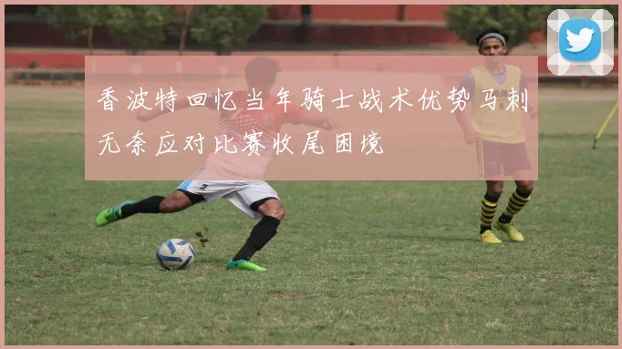 香波特回忆当年骑士战术优势马刺无奈应对比赛收尾困境