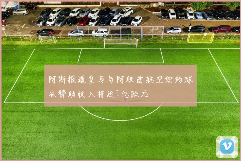 阿斯报道皇马与阿联酋航空续约球衣赞助收入将近1亿欧元
