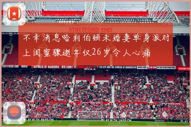 不幸消息哈利伯顿未婚妻单身派对上闺蜜骤逝年仅26岁令人心痛